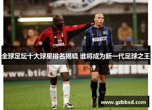 全球足坛十大球星排名揭晓 谁将成为新一代足球之王