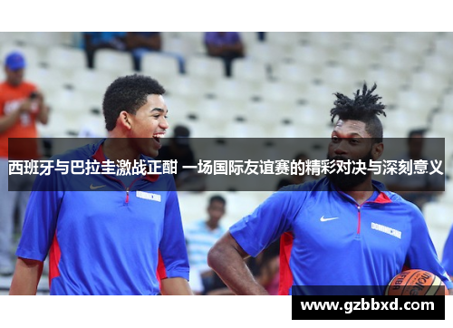 西班牙与巴拉圭激战正酣 一场国际友谊赛的精彩对决与深刻意义